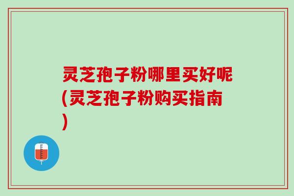 灵芝孢子粉哪里买好呢(灵芝孢子粉购买指南)