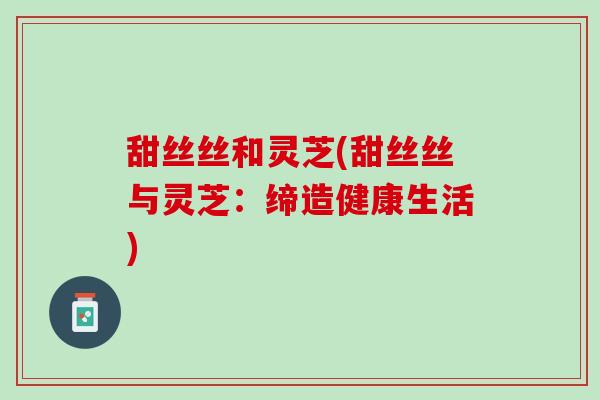 甜丝丝和灵芝(甜丝丝与灵芝：缔造健康生活)