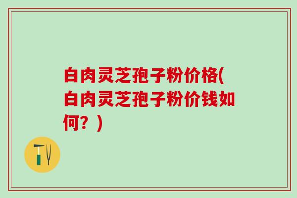 白肉灵芝孢子粉价格(白肉灵芝孢子粉价钱如何？)