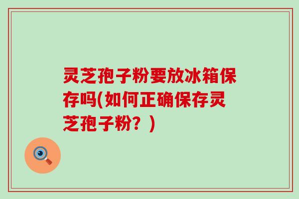 灵芝孢子粉要放冰箱保存吗(如何正确保存灵芝孢子粉？)