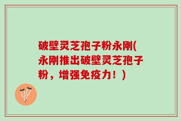 破壁灵芝孢子粉永刚(永刚推出破壁灵芝孢子粉，增强免疫力！)