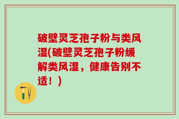 破壁灵芝孢子粉与类风湿(破壁灵芝孢子粉缓解类风湿，健康告别不适！)