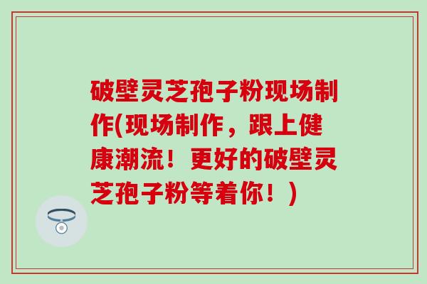 破壁灵芝孢子粉现场制作(现场制作，跟上健康潮流！更好的破壁灵芝孢子粉等着你！)