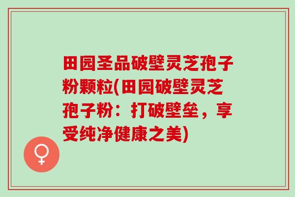 田园圣品破壁灵芝孢子粉颗粒(田园破壁灵芝孢子粉：打破壁垒，享受纯净健康之美)