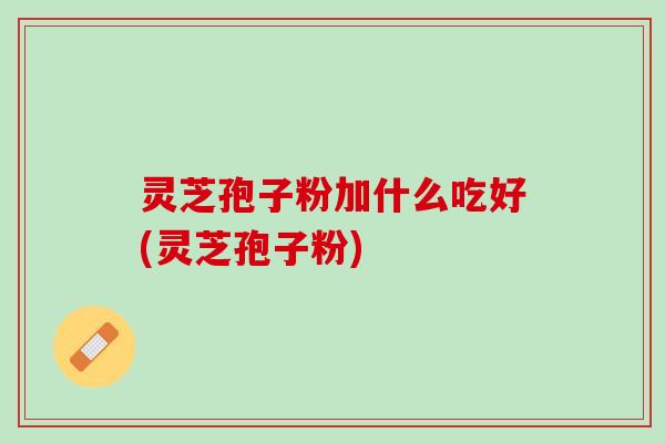 灵芝孢子粉加什么吃好(灵芝孢子粉)