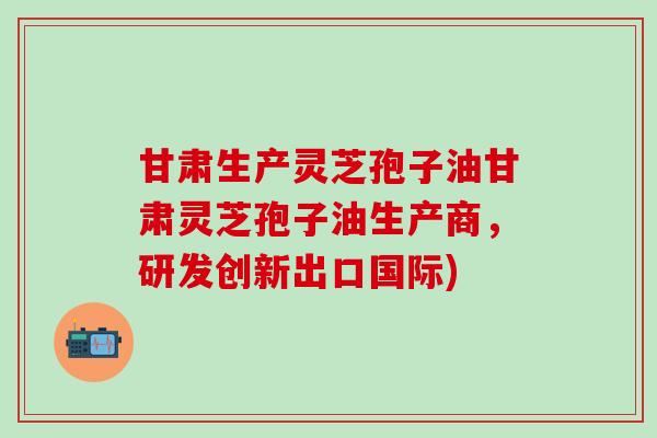 甘肃生产灵芝孢子油甘肃灵芝孢子油生产商，研发创新出口国际)