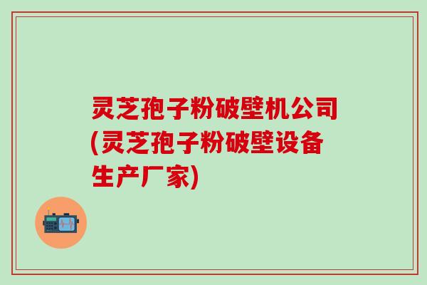 灵芝孢子粉破壁机公司(灵芝孢子粉破壁设备生产厂家)