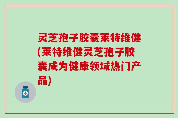 灵芝孢子胶囊莱特维健(莱特维健灵芝孢子胶囊成为健康领域热门产品)