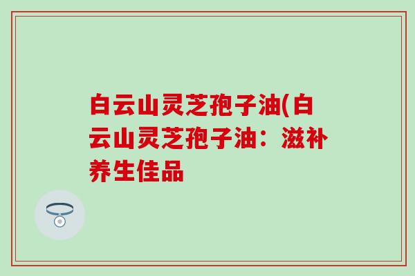白云山灵芝孢子油(白云山灵芝孢子油：滋补养生佳品