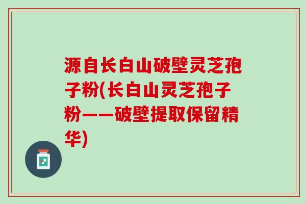 源自长白山破壁灵芝孢子粉(长白山灵芝孢子粉——破壁提取保留精华)
