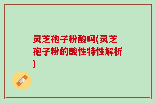 灵芝孢子粉酸吗(灵芝孢子粉的酸性特性解析)