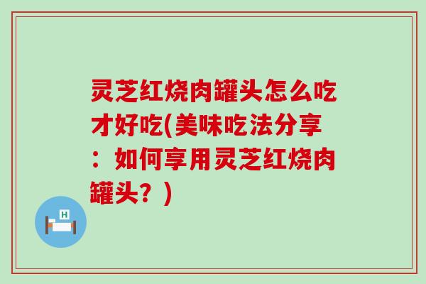 灵芝红烧肉罐头怎么吃才好吃(美味吃法分享：如何享用灵芝红烧肉罐头？)
