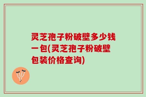 灵芝孢子粉破壁多少钱一包(灵芝孢子粉破壁包装价格查询)