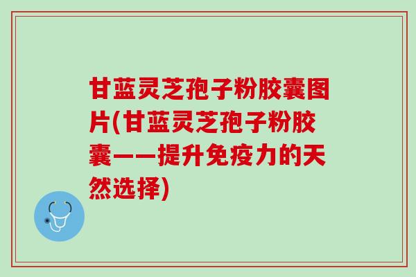 甘蓝灵芝孢子粉胶囊图片(甘蓝灵芝孢子粉胶囊——提升免疫力的天然选择)