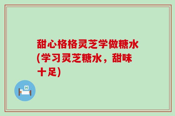 甜心格格灵芝学做糖水(学习灵芝糖水，甜味十足)