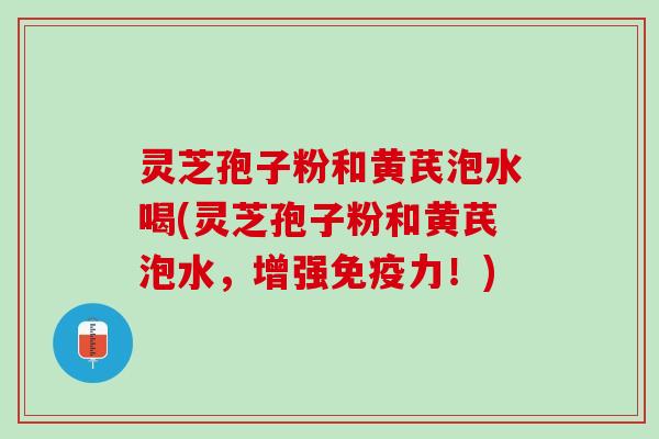 灵芝孢子粉和黄芪泡水喝(灵芝孢子粉和黄芪泡水，增强免疫力！)