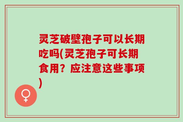 灵芝破壁孢子可以长期吃吗(灵芝孢子可长期食用？应注意这些事项)