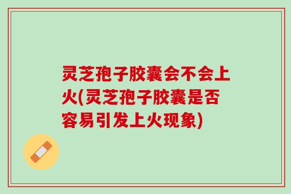 灵芝孢子胶囊会不会上火(灵芝孢子胶囊是否容易引发上火现象)
