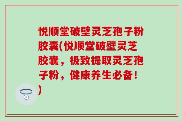悦顺堂破壁灵芝孢子粉胶囊(悦顺堂破壁灵芝胶囊，极致提取灵芝孢子粉，健康养生必备！)