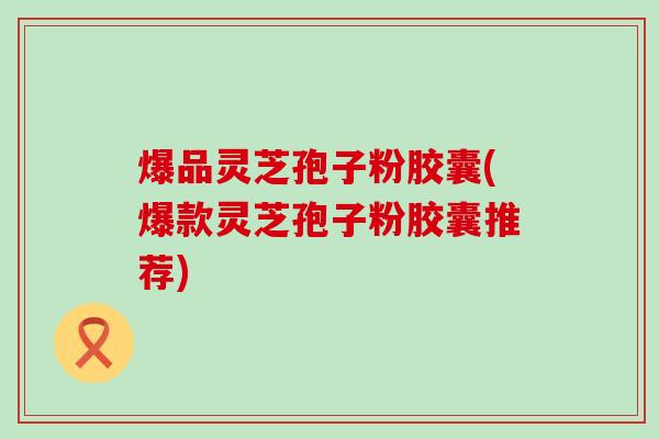 爆品灵芝孢子粉胶囊(爆款灵芝孢子粉胶囊推荐)