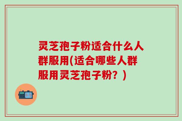 灵芝孢子粉适合什么人群服用(适合哪些人群服用灵芝孢子粉？)