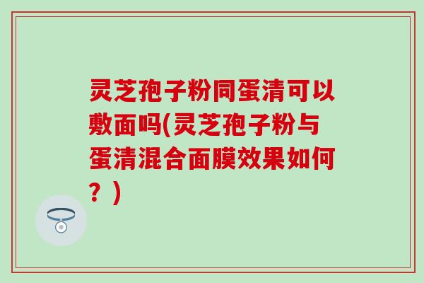 灵芝孢子粉同蛋清可以敷面吗(灵芝孢子粉与蛋清混合面膜效果如何？)