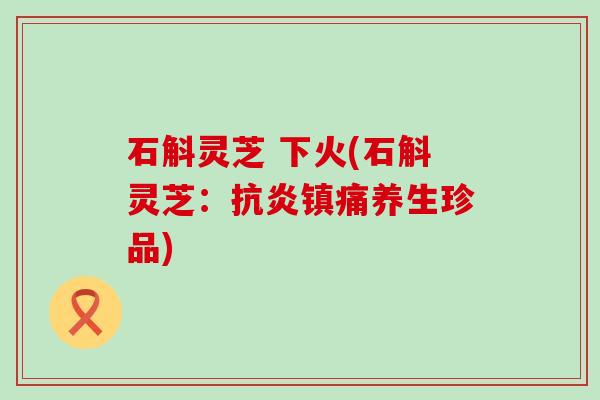 石斛灵芝 下火(石斛灵芝：抗炎镇痛养生珍品)