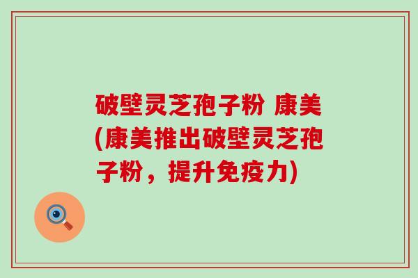 破壁灵芝孢子粉 康美(康美推出破壁灵芝孢子粉，提升免疫力)