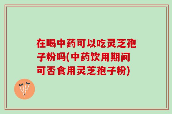 在喝中药可以吃灵芝孢子粉吗(中药饮用期间可否食用灵芝孢子粉)
