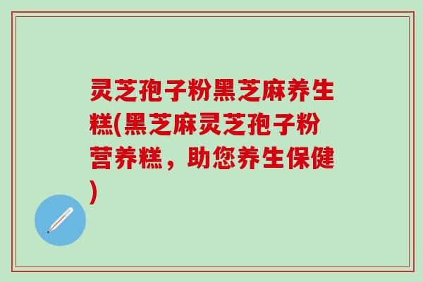 灵芝孢子粉黑芝麻养生糕(黑芝麻灵芝孢子粉营养糕，助您养生保健)