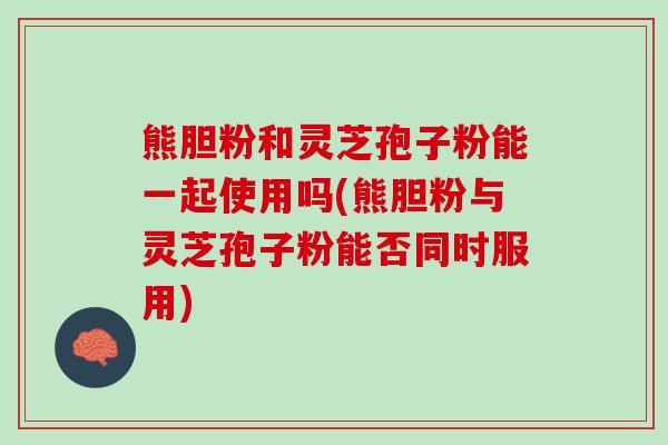 熊胆粉和灵芝孢子粉能一起使用吗(熊胆粉与灵芝孢子粉能否同时服用)