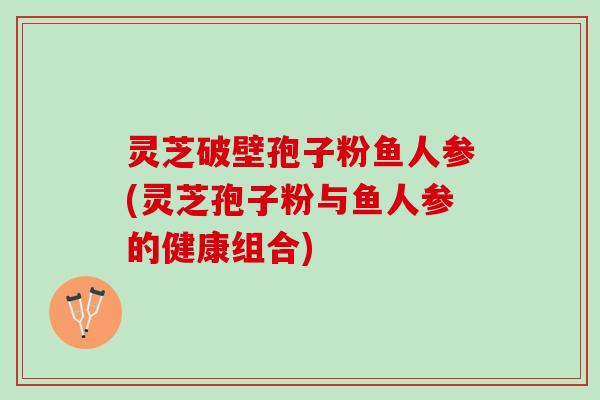 灵芝破壁孢子粉鱼人参(灵芝孢子粉与鱼人参的健康组合)