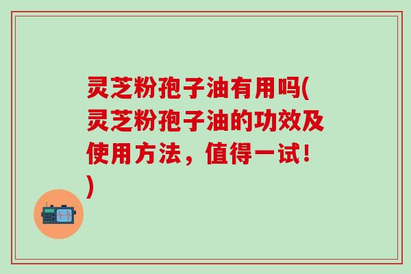 灵芝粉孢子油有用吗(灵芝粉孢子油的功效及使用方法，值得一试！)