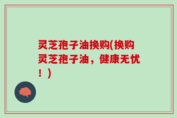 灵芝孢子油换购(换购灵芝孢子油，健康无忧！)