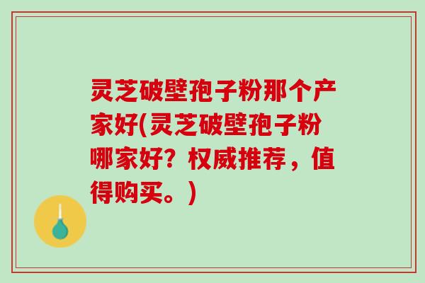灵芝破壁孢子粉那个产家好(灵芝破壁孢子粉哪家好？权威推荐，值得购买。)