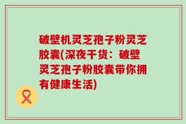破壁机灵芝孢子粉灵芝胶囊(深夜干货：破壁灵芝孢子粉胶囊带你拥有健康生活)