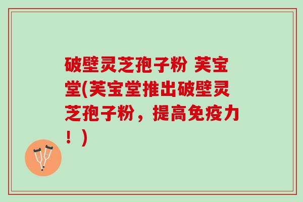 破壁灵芝孢子粉 芙宝堂(芙宝堂推出破壁灵芝孢子粉，提高免疫力！)