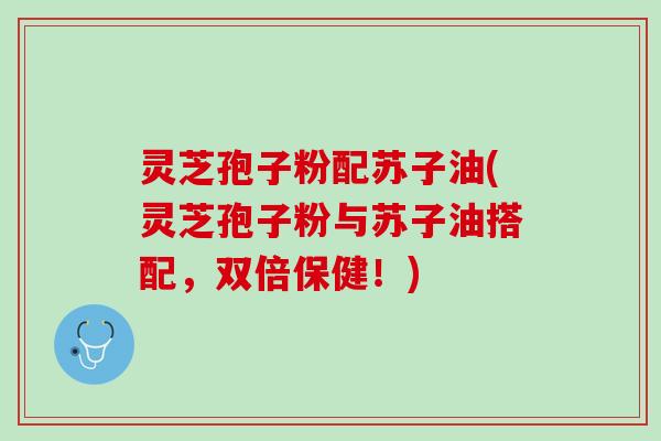 灵芝孢子粉配苏子油(灵芝孢子粉与苏子油搭配，双倍保健！)