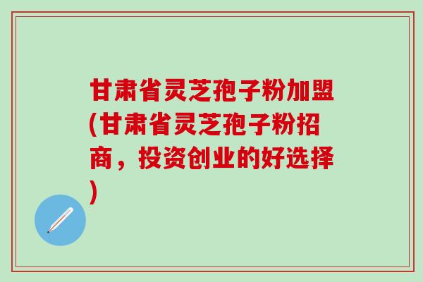 甘肃省灵芝孢子粉加盟(甘肃省灵芝孢子粉招商，投资创业的好选择)