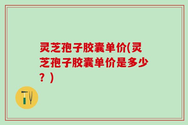 灵芝孢子胶囊单价(灵芝孢子胶囊单价是多少？)