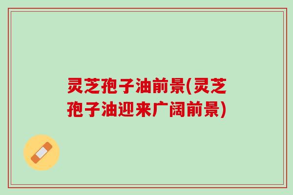 灵芝孢子油前景(灵芝孢子油迎来广阔前景)