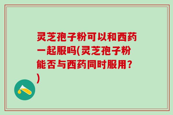 灵芝孢子粉可以和西药一起服吗(灵芝孢子粉能否与西药同时服用？)