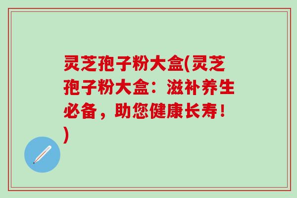 灵芝孢子粉大盒(灵芝孢子粉大盒：滋补养生必备，助您健康长寿！)