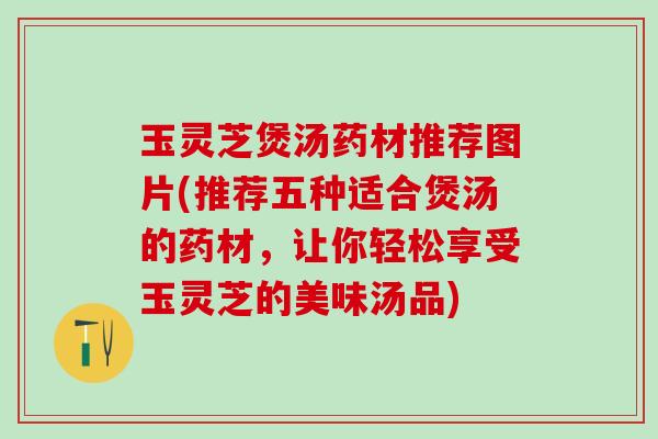 玉灵芝煲汤药材推荐图片(推荐五种适合煲汤的药材，让你轻松享受玉灵芝的美味汤品)