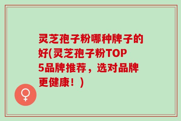 灵芝孢子粉哪种牌子的好(灵芝孢子粉TOP5品牌推荐，选对品牌更健康！)
