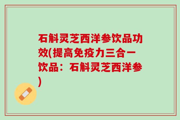 石斛灵芝西洋参饮品功效(提高免疫力三合一饮品：石斛灵芝西洋参)