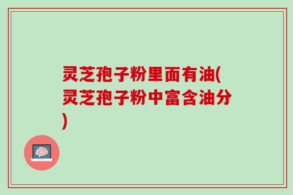 灵芝孢子粉里面有油(灵芝孢子粉中富含油分)