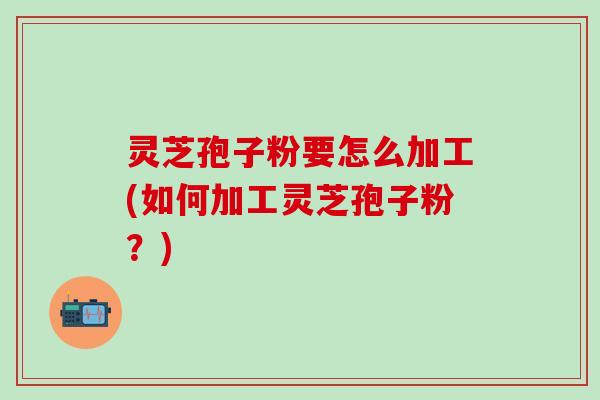 灵芝孢子粉要怎么加工(如何加工灵芝孢子粉？)