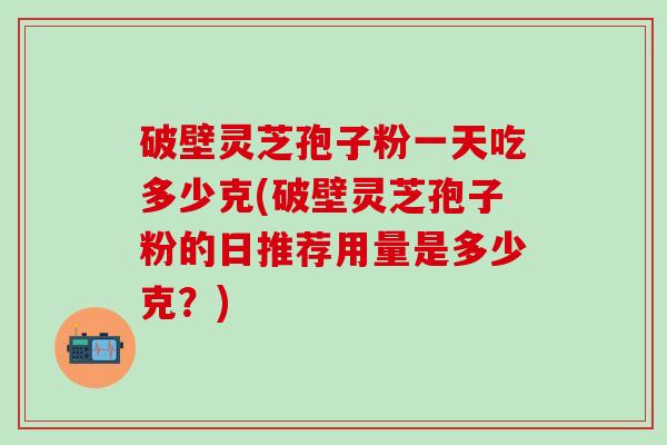 破壁灵芝孢子粉一天吃多少克(破壁灵芝孢子粉的日推荐用量是多少克？)