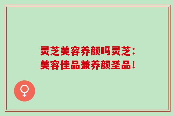 灵芝美容养颜吗灵芝：美容佳品兼养颜圣品！